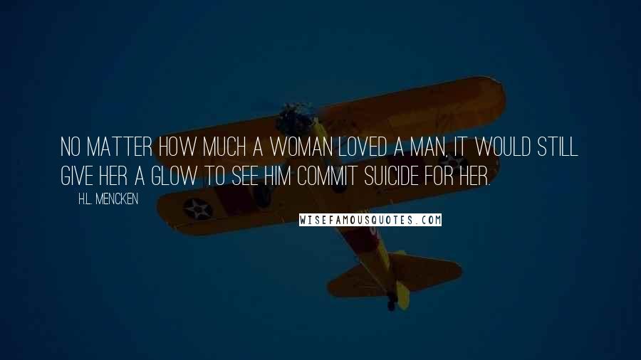 H.L. Mencken Quotes: No matter how much a woman loved a man, it would still give her a glow to see him commit suicide for her.