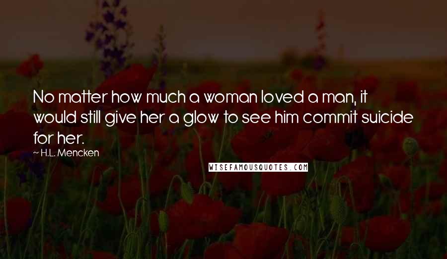 H.L. Mencken Quotes: No matter how much a woman loved a man, it would still give her a glow to see him commit suicide for her.