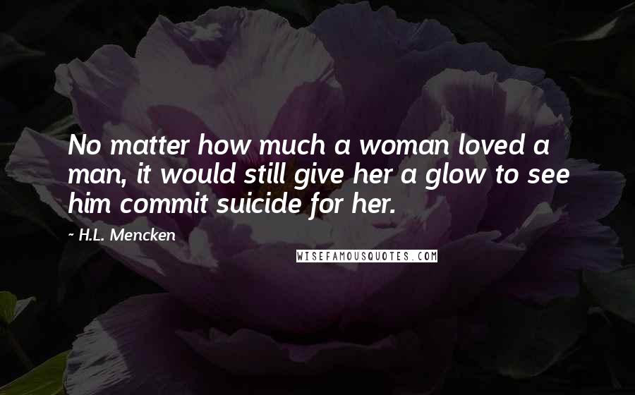 H.L. Mencken Quotes: No matter how much a woman loved a man, it would still give her a glow to see him commit suicide for her.