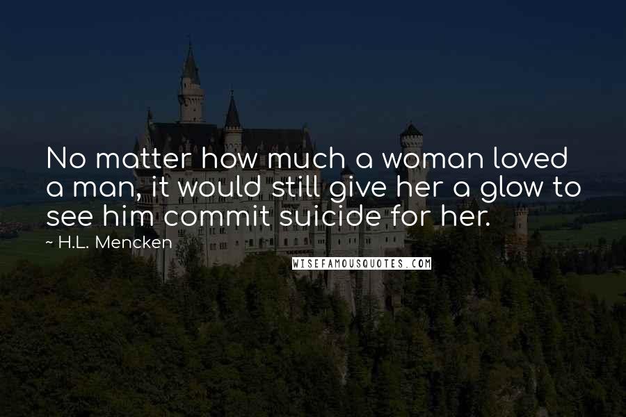 H.L. Mencken Quotes: No matter how much a woman loved a man, it would still give her a glow to see him commit suicide for her.