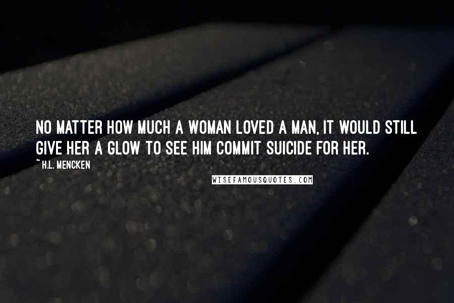 H.L. Mencken Quotes: No matter how much a woman loved a man, it would still give her a glow to see him commit suicide for her.