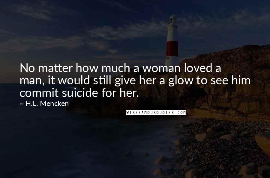 H.L. Mencken Quotes: No matter how much a woman loved a man, it would still give her a glow to see him commit suicide for her.
