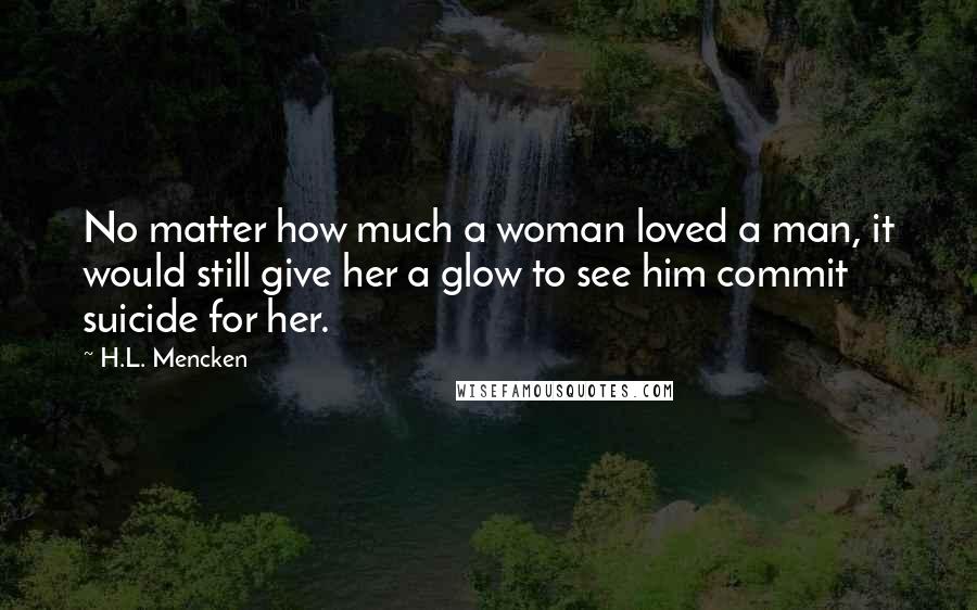 H.L. Mencken Quotes: No matter how much a woman loved a man, it would still give her a glow to see him commit suicide for her.