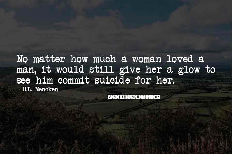 H.L. Mencken Quotes: No matter how much a woman loved a man, it would still give her a glow to see him commit suicide for her.
