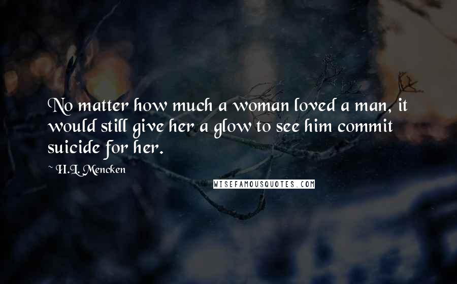 H.L. Mencken Quotes: No matter how much a woman loved a man, it would still give her a glow to see him commit suicide for her.