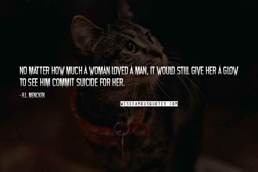H.L. Mencken Quotes: No matter how much a woman loved a man, it would still give her a glow to see him commit suicide for her.