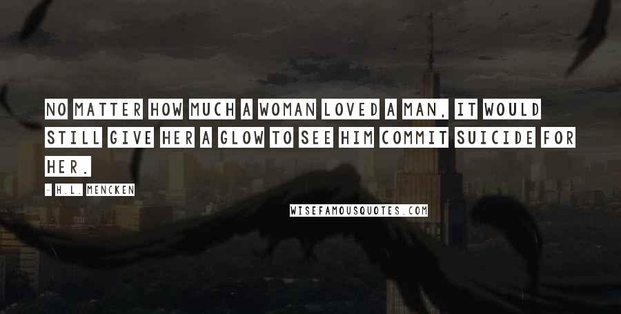 H.L. Mencken Quotes: No matter how much a woman loved a man, it would still give her a glow to see him commit suicide for her.