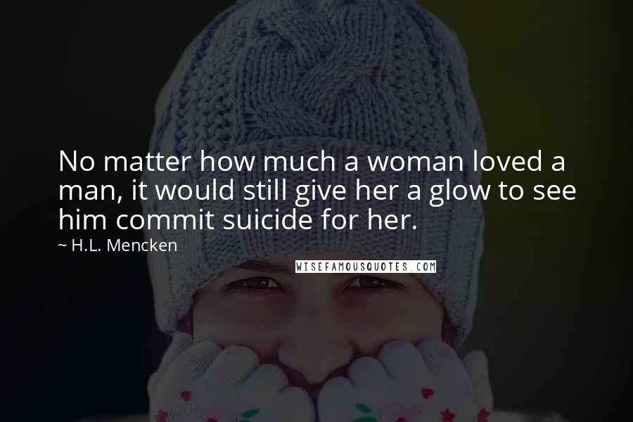 H.L. Mencken Quotes: No matter how much a woman loved a man, it would still give her a glow to see him commit suicide for her.