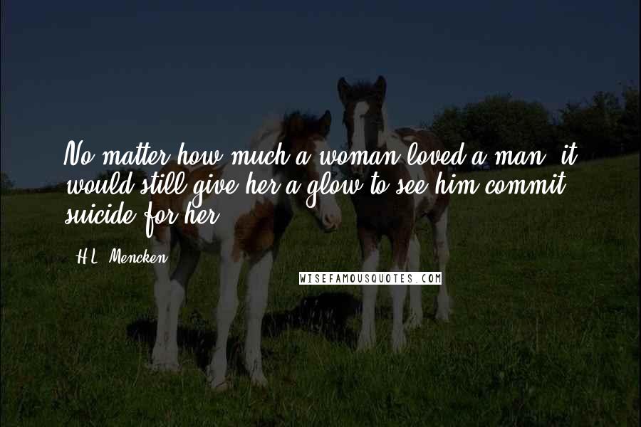 H.L. Mencken Quotes: No matter how much a woman loved a man, it would still give her a glow to see him commit suicide for her.