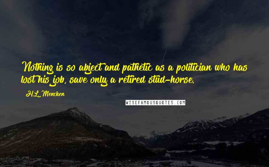 H.L. Mencken Quotes: Nothing is so abject and pathetic as a politician who has lost his job, save only a retired stud-horse.