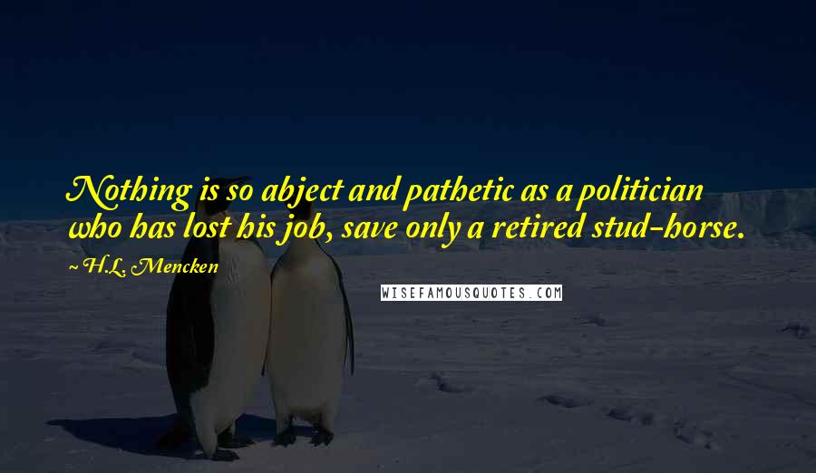 H.L. Mencken Quotes: Nothing is so abject and pathetic as a politician who has lost his job, save only a retired stud-horse.