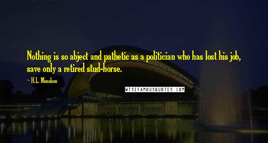 H.L. Mencken Quotes: Nothing is so abject and pathetic as a politician who has lost his job, save only a retired stud-horse.