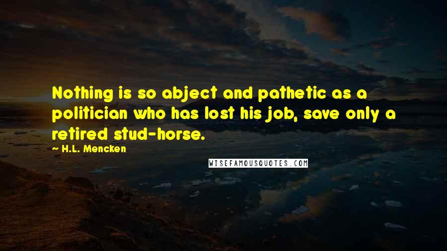 H.L. Mencken Quotes: Nothing is so abject and pathetic as a politician who has lost his job, save only a retired stud-horse.