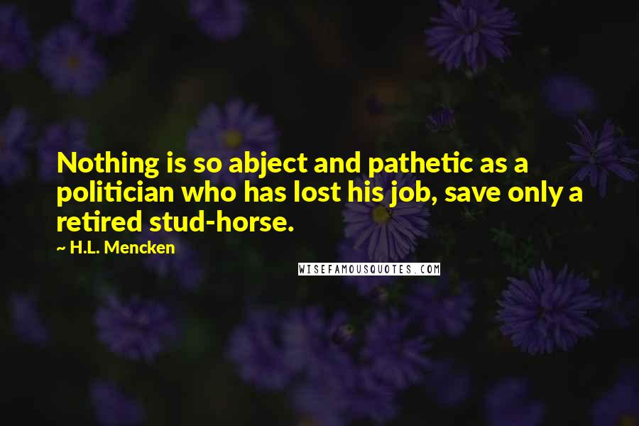 H.L. Mencken Quotes: Nothing is so abject and pathetic as a politician who has lost his job, save only a retired stud-horse.