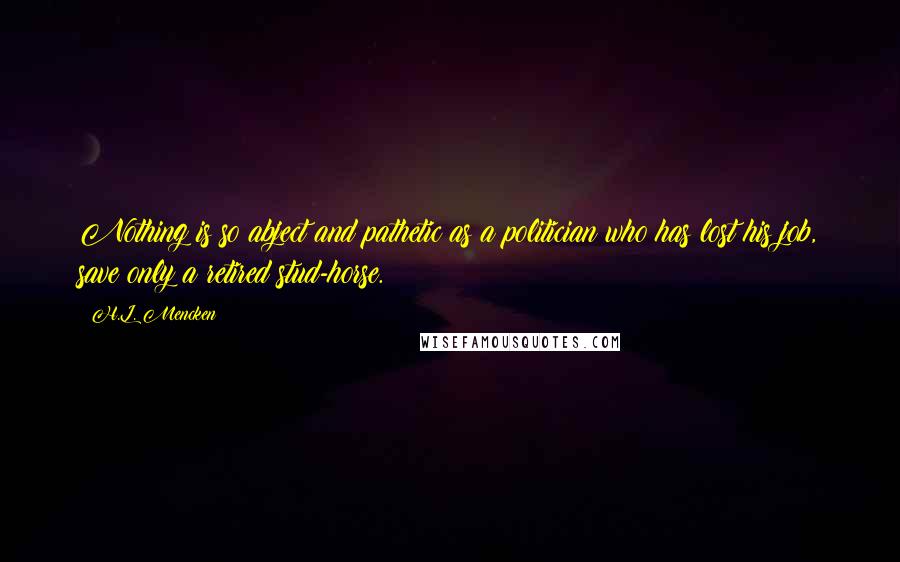 H.L. Mencken Quotes: Nothing is so abject and pathetic as a politician who has lost his job, save only a retired stud-horse.