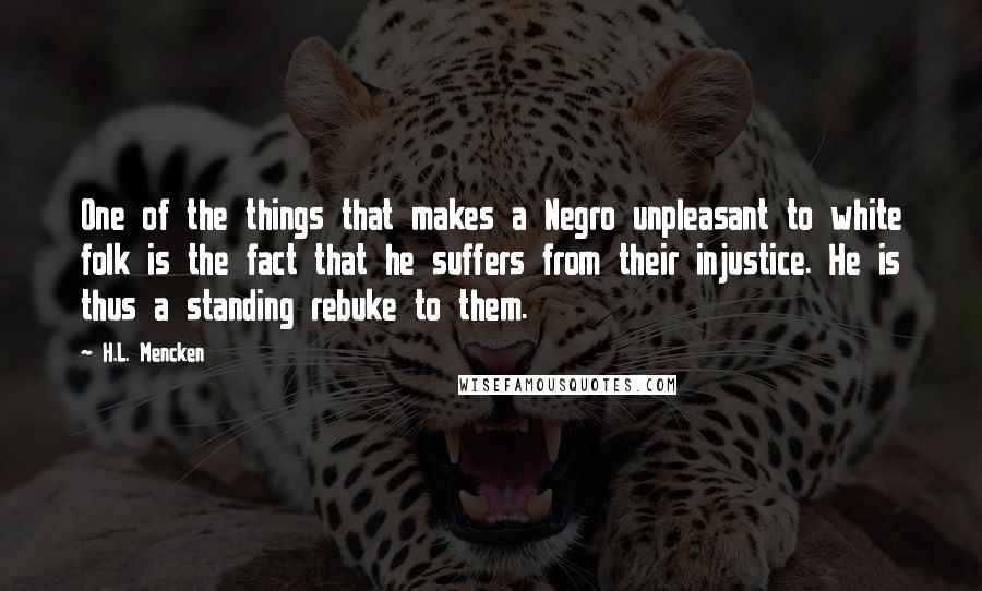 H.L. Mencken Quotes: One of the things that makes a Negro unpleasant to white folk is the fact that he suffers from their injustice. He is thus a standing rebuke to them.