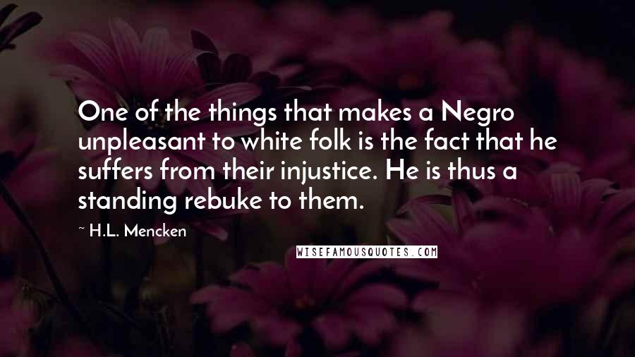 H.L. Mencken Quotes: One of the things that makes a Negro unpleasant to white folk is the fact that he suffers from their injustice. He is thus a standing rebuke to them.