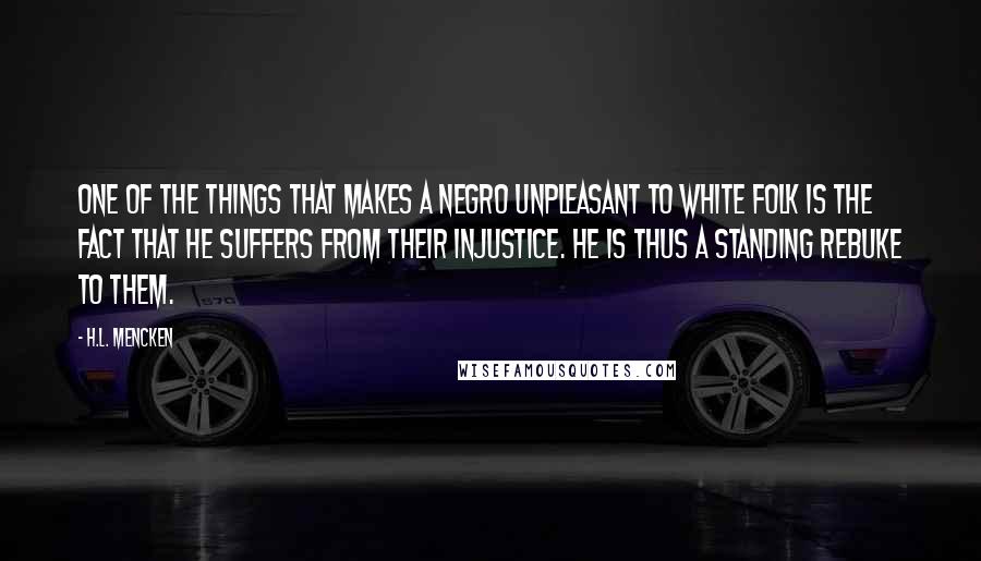 H.L. Mencken Quotes: One of the things that makes a Negro unpleasant to white folk is the fact that he suffers from their injustice. He is thus a standing rebuke to them.