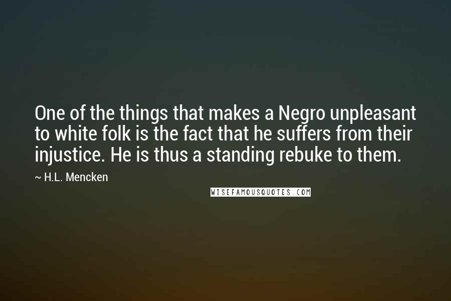 H.L. Mencken Quotes: One of the things that makes a Negro unpleasant to white folk is the fact that he suffers from their injustice. He is thus a standing rebuke to them.