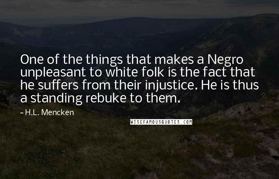 H.L. Mencken Quotes: One of the things that makes a Negro unpleasant to white folk is the fact that he suffers from their injustice. He is thus a standing rebuke to them.