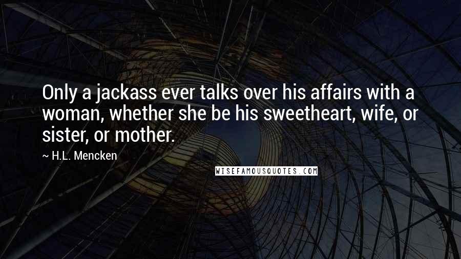 H.L. Mencken Quotes: Only a jackass ever talks over his affairs with a woman, whether she be his sweetheart, wife, or sister, or mother.