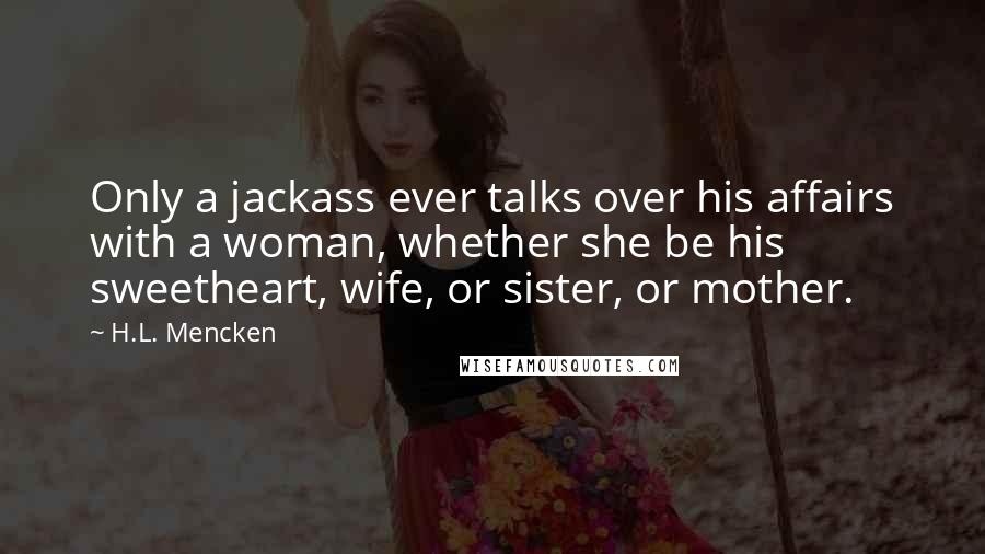 H.L. Mencken Quotes: Only a jackass ever talks over his affairs with a woman, whether she be his sweetheart, wife, or sister, or mother.