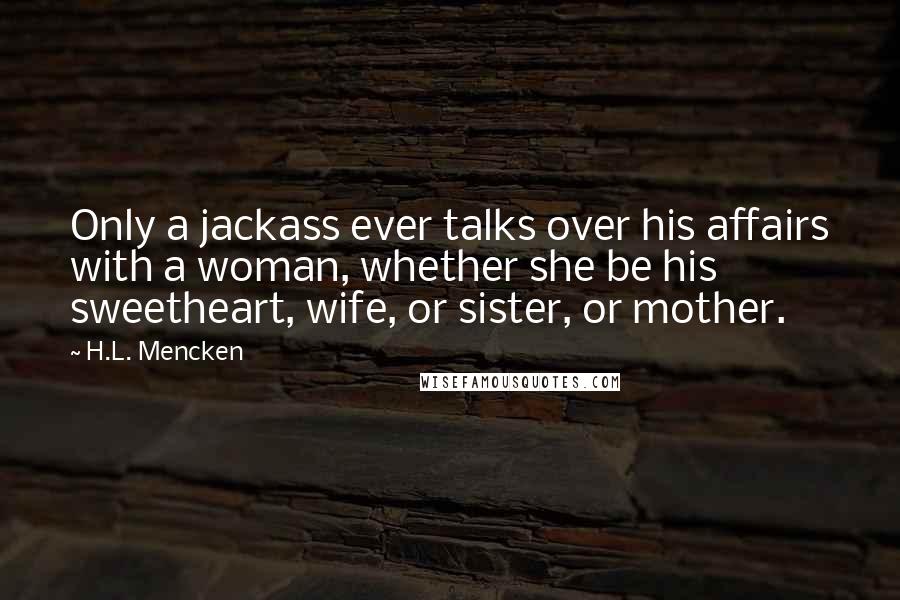 H.L. Mencken Quotes: Only a jackass ever talks over his affairs with a woman, whether she be his sweetheart, wife, or sister, or mother.