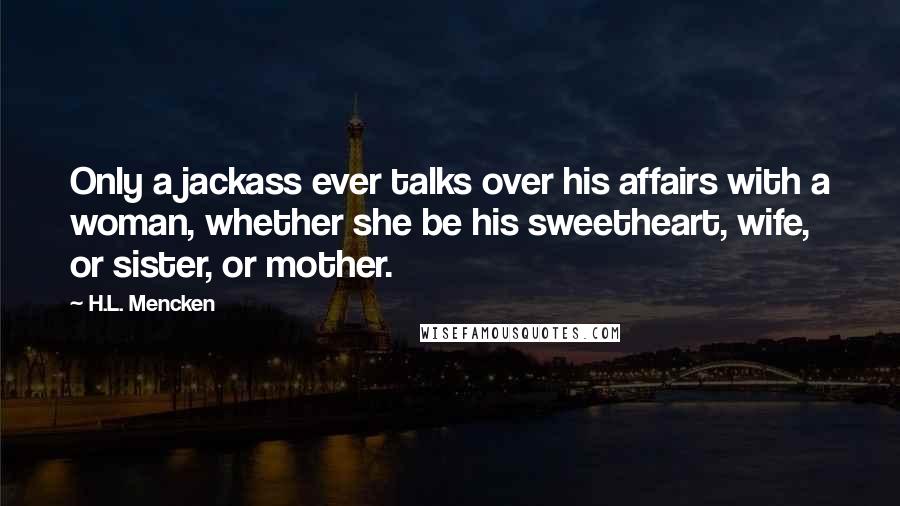 H.L. Mencken Quotes: Only a jackass ever talks over his affairs with a woman, whether she be his sweetheart, wife, or sister, or mother.