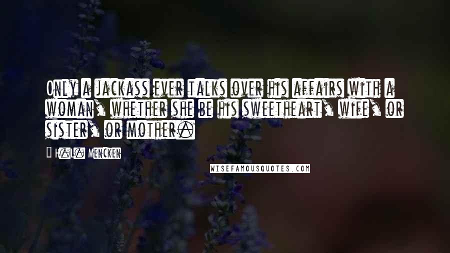 H.L. Mencken Quotes: Only a jackass ever talks over his affairs with a woman, whether she be his sweetheart, wife, or sister, or mother.