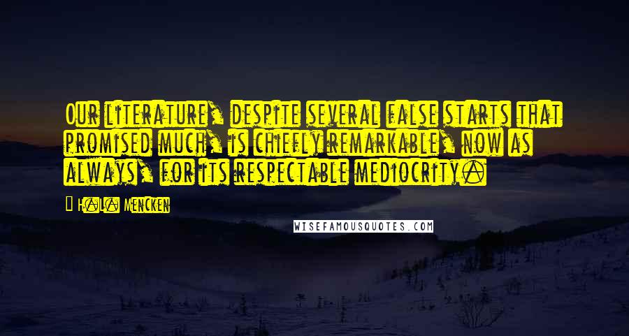 H.L. Mencken Quotes: Our literature, despite several false starts that promised much, is chiefly remarkable, now as always, for its respectable mediocrity.