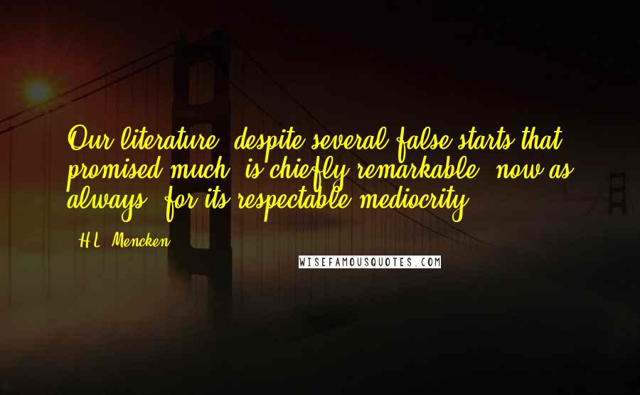 H.L. Mencken Quotes: Our literature, despite several false starts that promised much, is chiefly remarkable, now as always, for its respectable mediocrity.