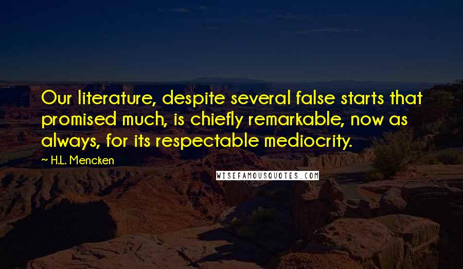 H.L. Mencken Quotes: Our literature, despite several false starts that promised much, is chiefly remarkable, now as always, for its respectable mediocrity.