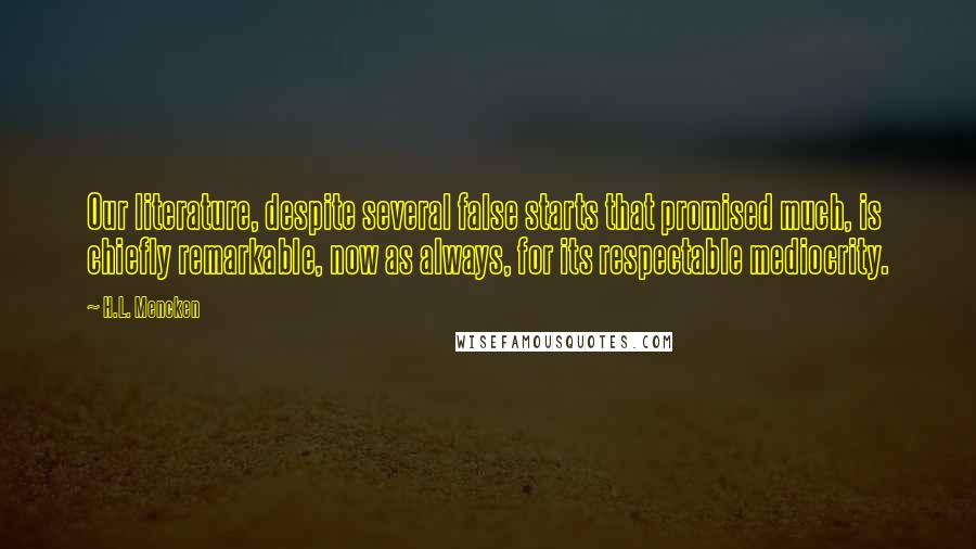 H.L. Mencken Quotes: Our literature, despite several false starts that promised much, is chiefly remarkable, now as always, for its respectable mediocrity.