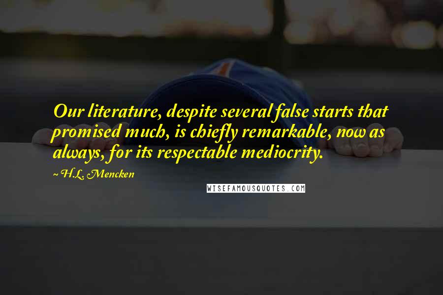 H.L. Mencken Quotes: Our literature, despite several false starts that promised much, is chiefly remarkable, now as always, for its respectable mediocrity.