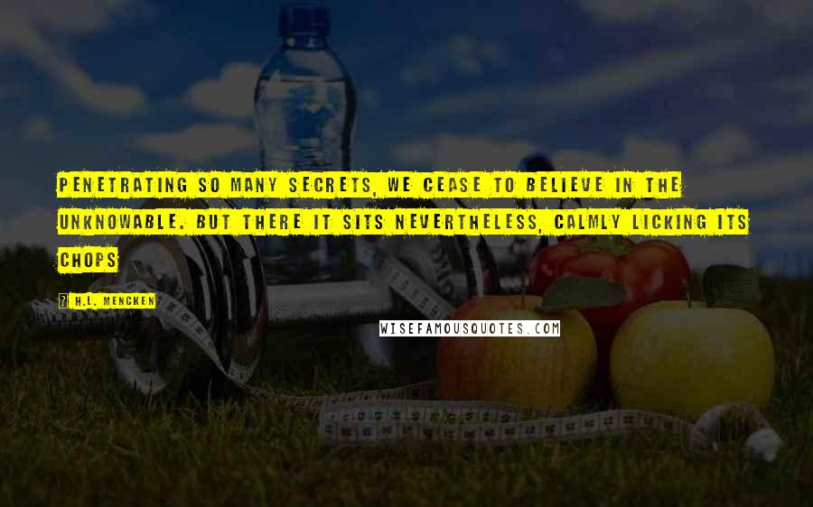 H.L. Mencken Quotes: Penetrating so many secrets, we cease to believe in the unknowable. But there it sits nevertheless, calmly licking its chops