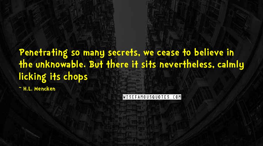 H.L. Mencken Quotes: Penetrating so many secrets, we cease to believe in the unknowable. But there it sits nevertheless, calmly licking its chops