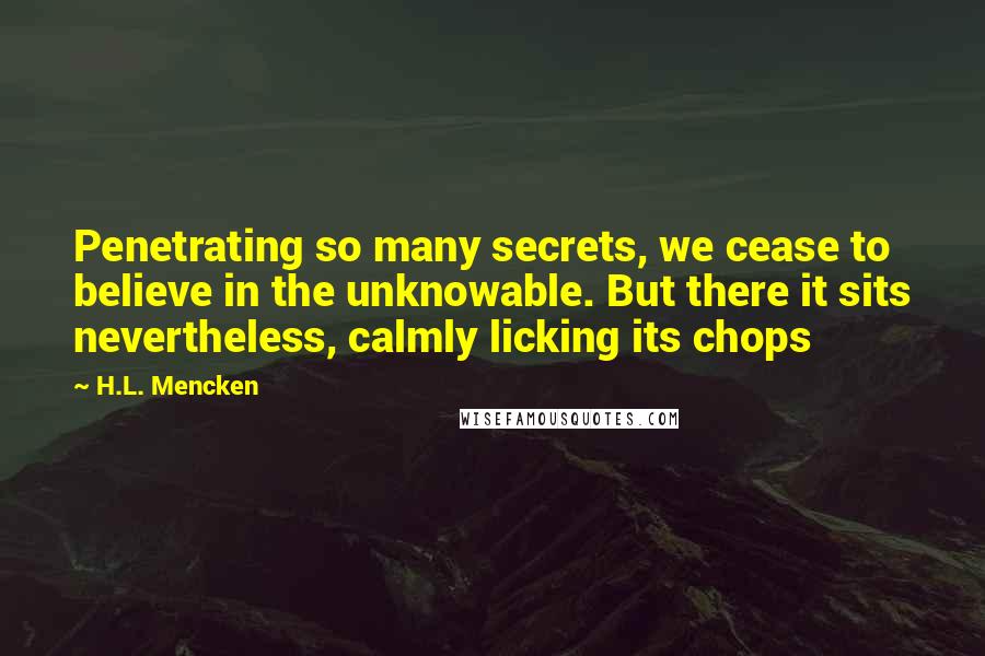 H.L. Mencken Quotes: Penetrating so many secrets, we cease to believe in the unknowable. But there it sits nevertheless, calmly licking its chops