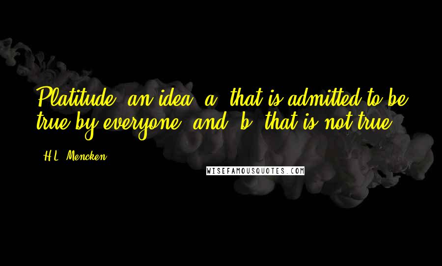 H.L. Mencken Quotes: Platitude: an idea (a) that is admitted to be true by everyone, and (b) that is not true.