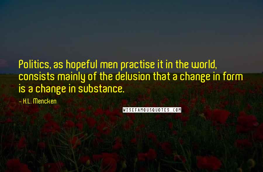 H.L. Mencken Quotes: Politics, as hopeful men practise it in the world, consists mainly of the delusion that a change in form is a change in substance.