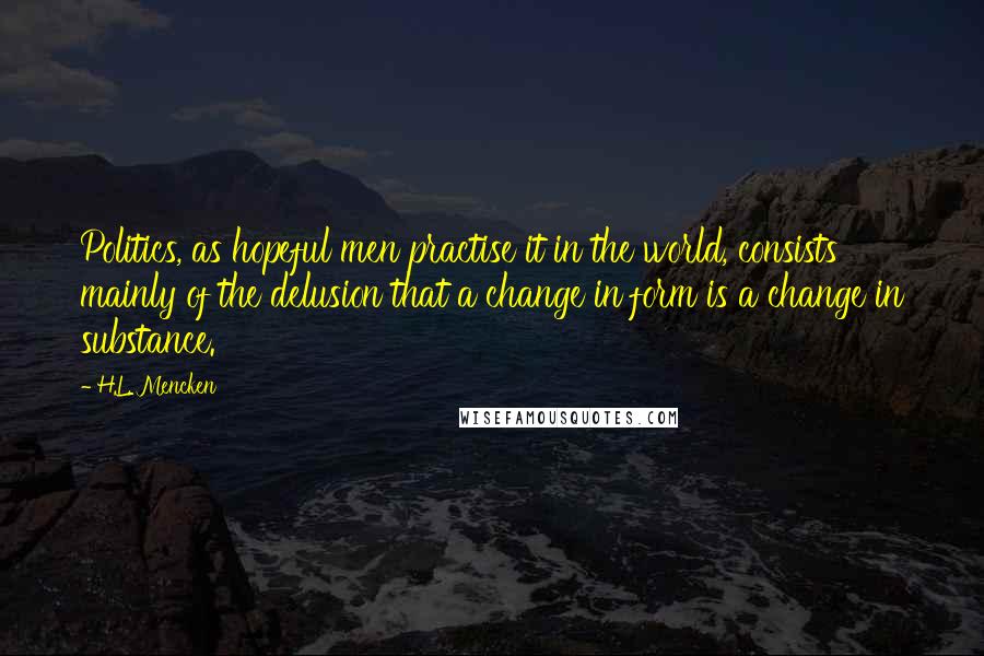 H.L. Mencken Quotes: Politics, as hopeful men practise it in the world, consists mainly of the delusion that a change in form is a change in substance.