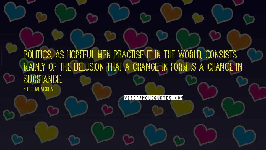 H.L. Mencken Quotes: Politics, as hopeful men practise it in the world, consists mainly of the delusion that a change in form is a change in substance.