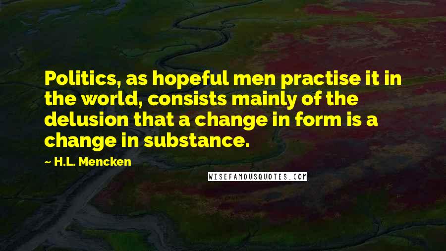 H.L. Mencken Quotes: Politics, as hopeful men practise it in the world, consists mainly of the delusion that a change in form is a change in substance.