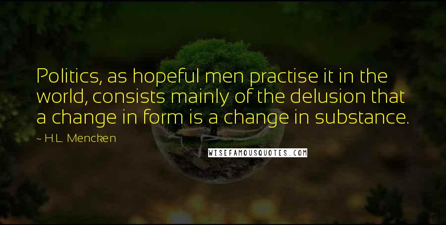 H.L. Mencken Quotes: Politics, as hopeful men practise it in the world, consists mainly of the delusion that a change in form is a change in substance.