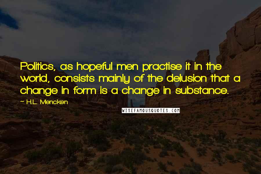 H.L. Mencken Quotes: Politics, as hopeful men practise it in the world, consists mainly of the delusion that a change in form is a change in substance.