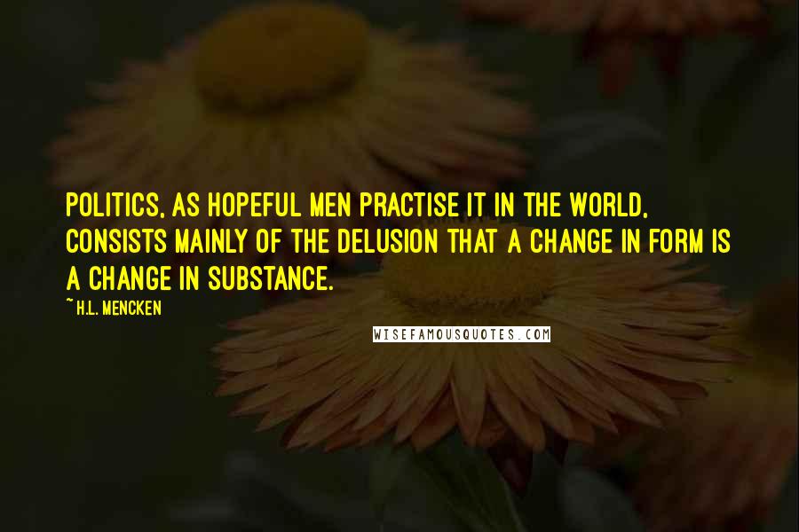 H.L. Mencken Quotes: Politics, as hopeful men practise it in the world, consists mainly of the delusion that a change in form is a change in substance.