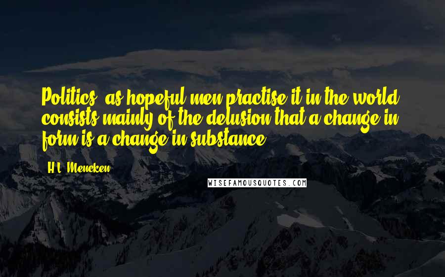 H.L. Mencken Quotes: Politics, as hopeful men practise it in the world, consists mainly of the delusion that a change in form is a change in substance.