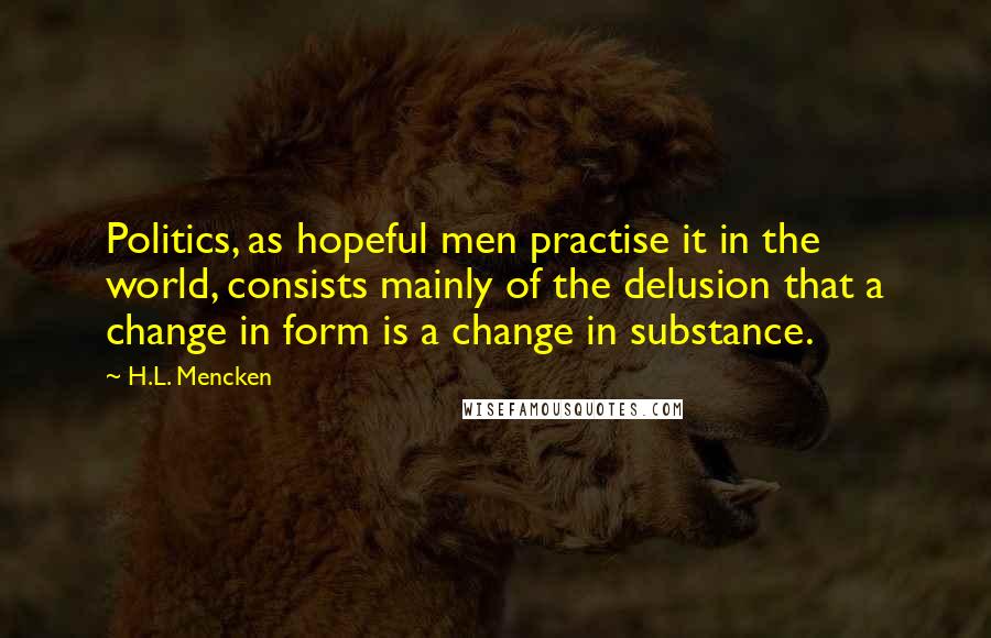 H.L. Mencken Quotes: Politics, as hopeful men practise it in the world, consists mainly of the delusion that a change in form is a change in substance.