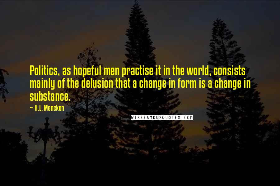 H.L. Mencken Quotes: Politics, as hopeful men practise it in the world, consists mainly of the delusion that a change in form is a change in substance.