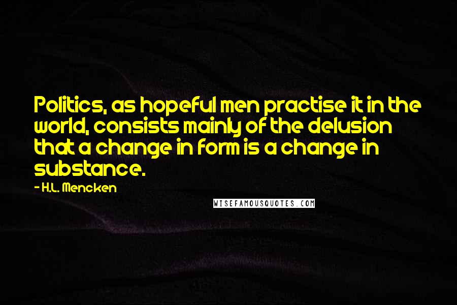 H.L. Mencken Quotes: Politics, as hopeful men practise it in the world, consists mainly of the delusion that a change in form is a change in substance.