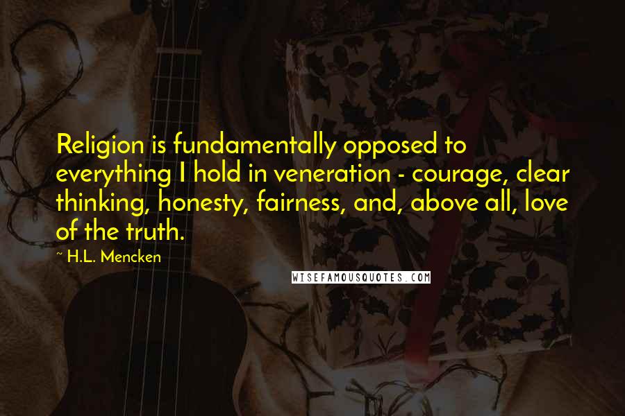 H.L. Mencken Quotes: Religion is fundamentally opposed to everything I hold in veneration - courage, clear thinking, honesty, fairness, and, above all, love of the truth.